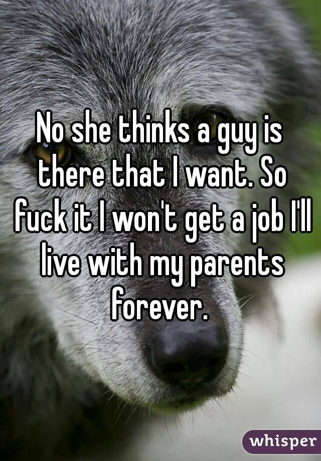 No she thinks a guy is there that I want. So fuck it I won't get a job I'll live with my parents forever. 