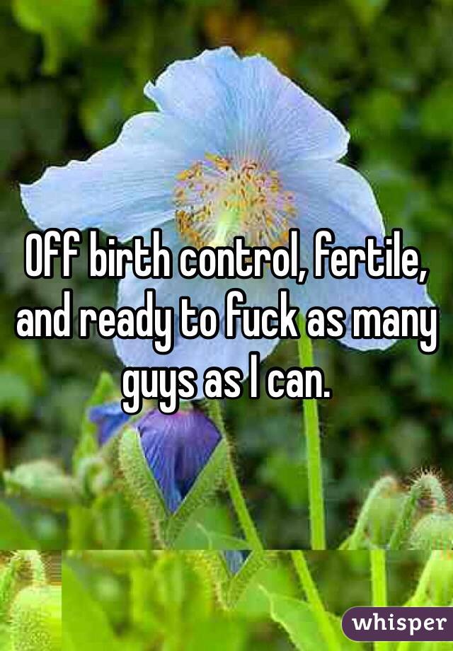 Off birth control, fertile, and ready to fuck as many guys as I can.