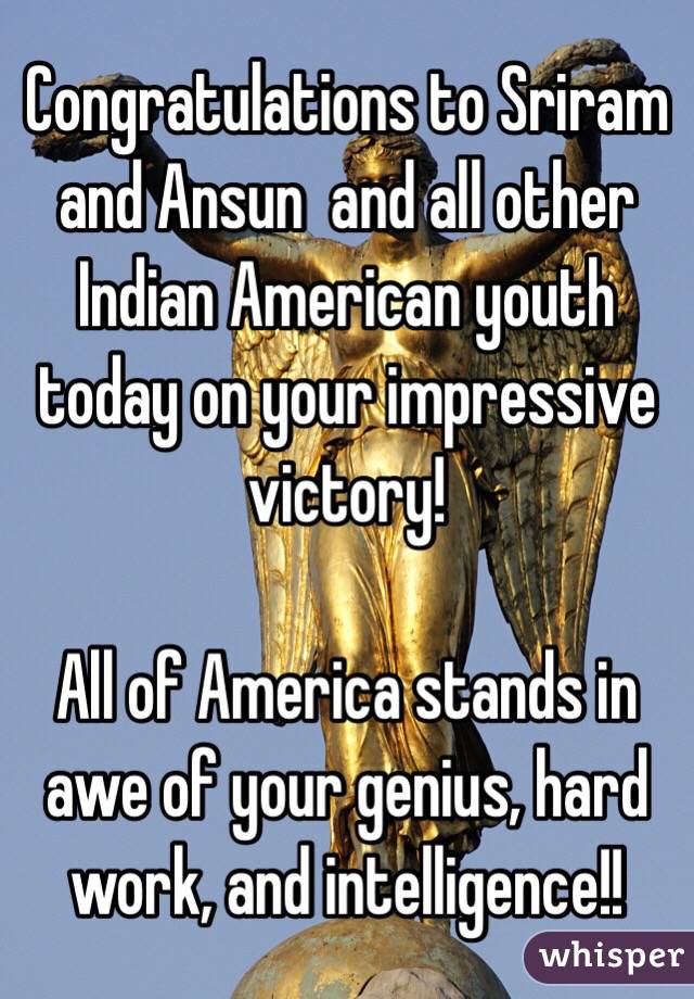 Congratulations to Sriram and Ansun  and all other Indian American youth today on your impressive victory!  

All of America stands in awe of your genius, hard work, and intelligence!!  