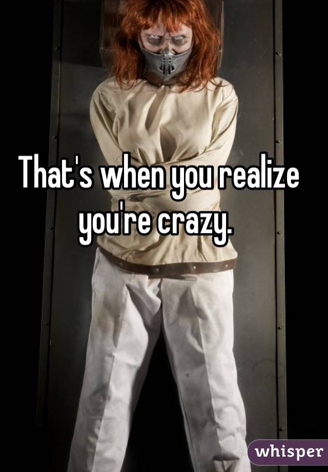 That's when you realize you're crazy. 