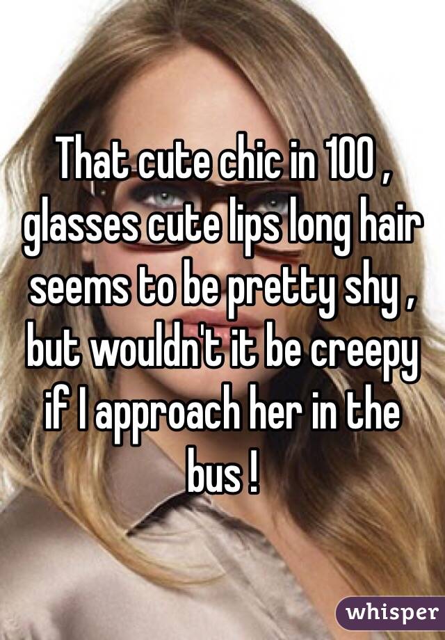 That cute chic in 100 , glasses cute lips long hair seems to be pretty shy , but wouldn't it be creepy if I approach her in the bus !