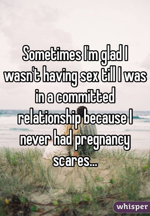 Sometimes I'm glad I wasn't having sex till I was in a committed relationship because I never had pregnancy scares...