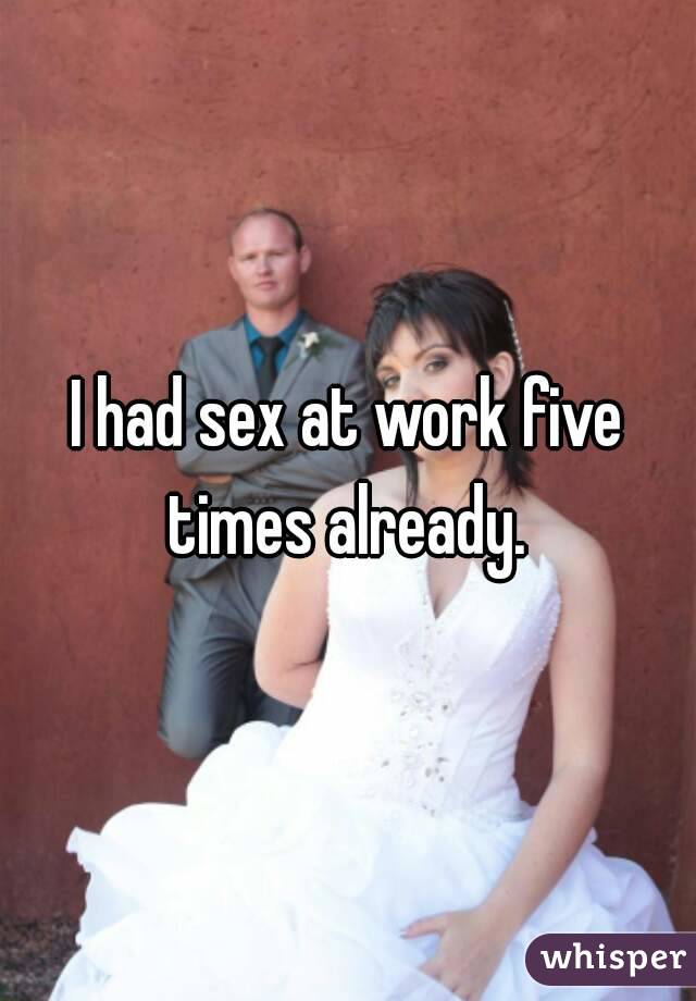 I had sex at work five times already. 