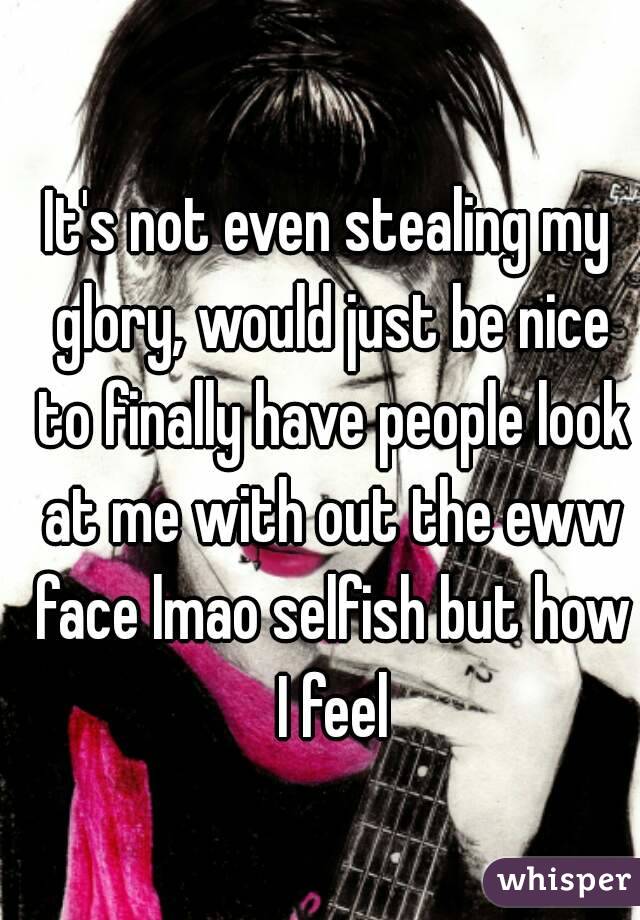 It's not even stealing my glory, would just be nice to finally have people look at me with out the eww face lmao selfish but how I feel