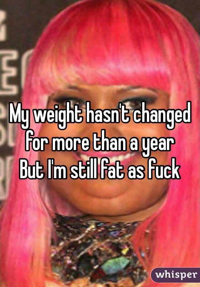My weight hasn't changed for more than a year
But I'm still fat as fuck