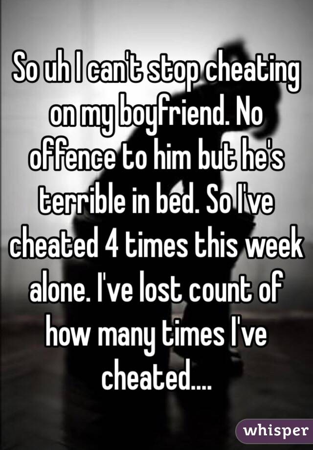 So uh I can't stop cheating on my boyfriend. No offence to him but he's terrible in bed. So I've cheated 4 times this week alone. I've lost count of how many times I've cheated....