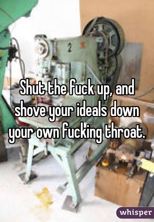 Shut the fuck up, and shove your ideals down your own fucking throat.