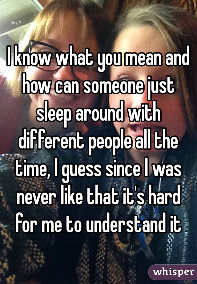 I know what you mean and how can someone just sleep around with different people all the time, I guess since I was never like that it's hard for me to understand it 