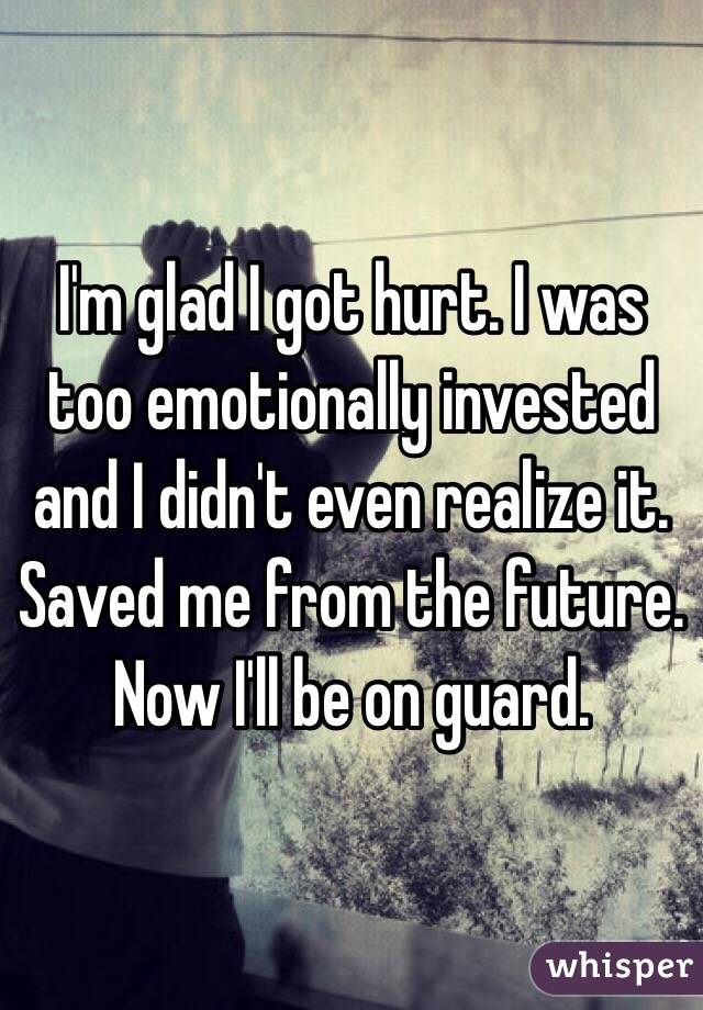 I'm glad I got hurt. I was too emotionally invested and I didn't even realize it. Saved me from the future. Now I'll be on guard. 