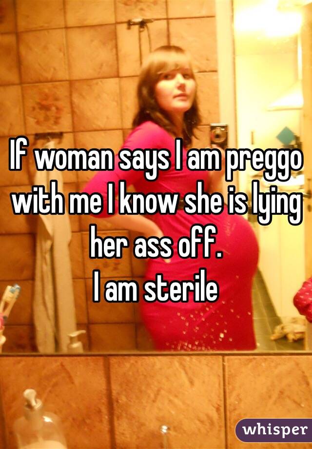 If woman says I am preggo with me I know she is lying her ass off. 
I am sterile 