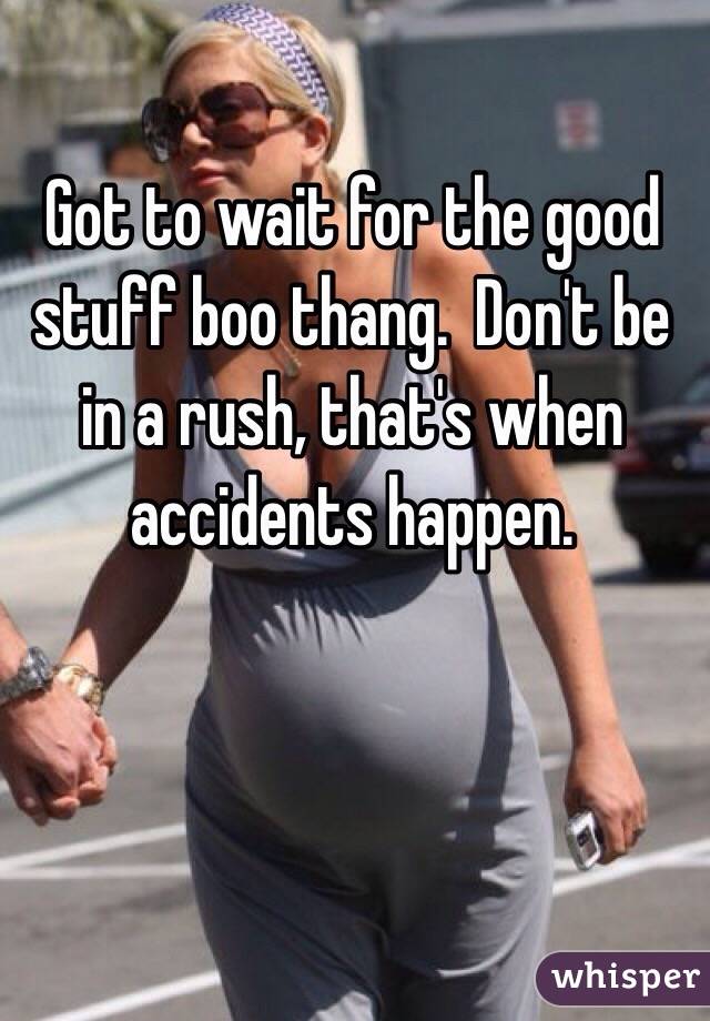 Got to wait for the good stuff boo thang.  Don't be in a rush, that's when accidents happen. 