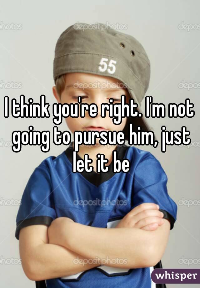 I think you're right. I'm not going to pursue him, just let it be