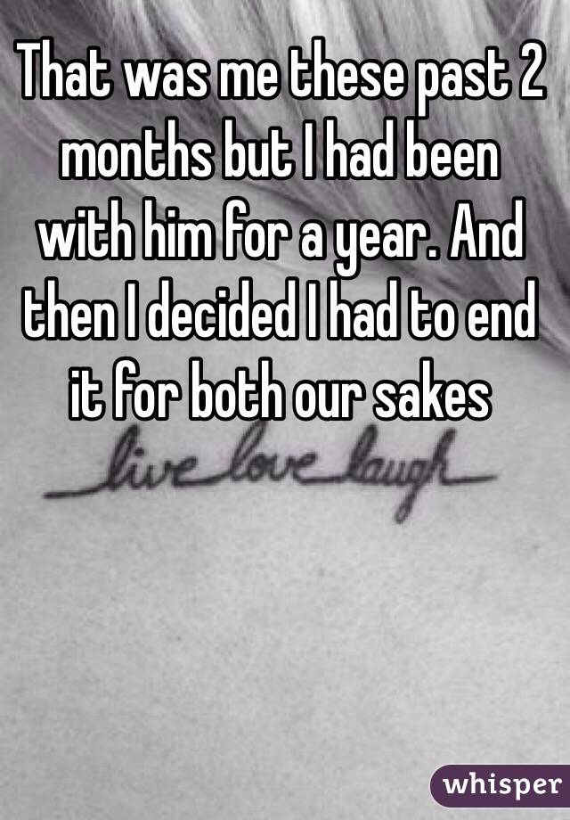 That was me these past 2 months but I had been with him for a year. And then I decided I had to end it for both our sakes
