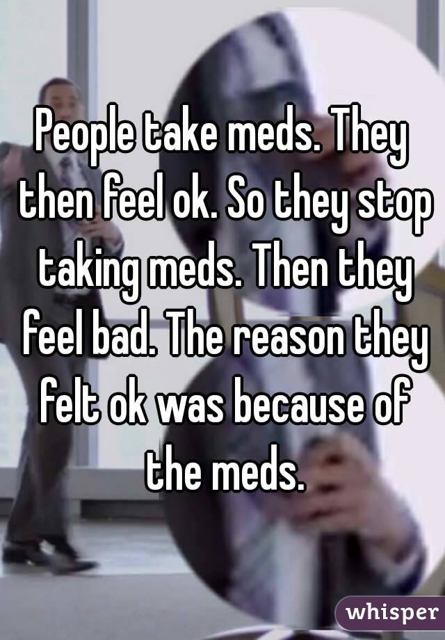 People take meds. They then feel ok. So they stop taking meds. Then they feel bad. The reason they felt ok was because of the meds.