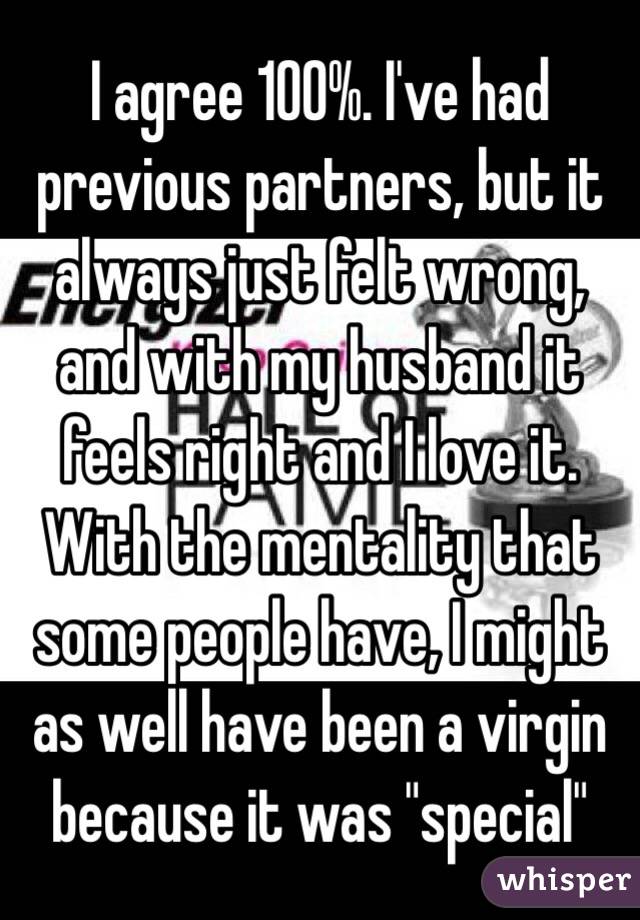 I agree 100%. I've had previous partners, but it always just felt wrong, and with my husband it feels right and I love it. With the mentality that some people have, I might as well have been a virgin because it was "special" 