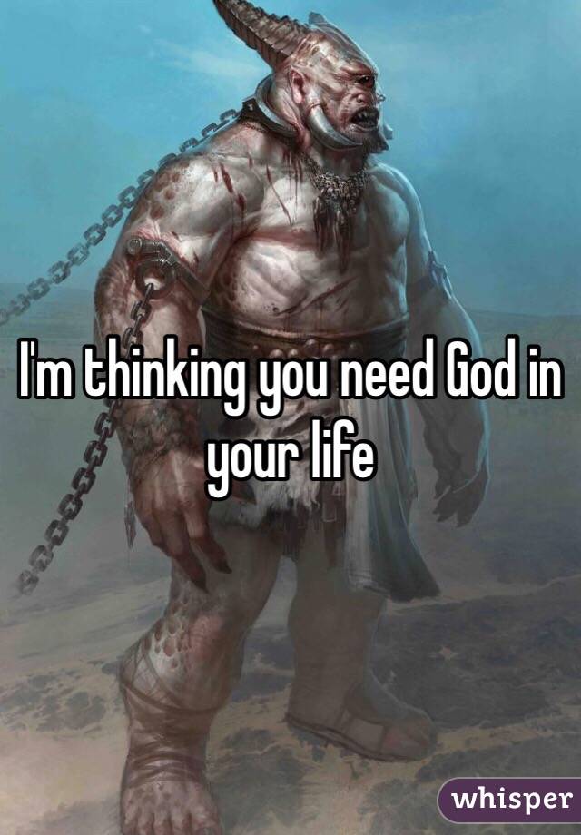 I'm thinking you need God in your life
