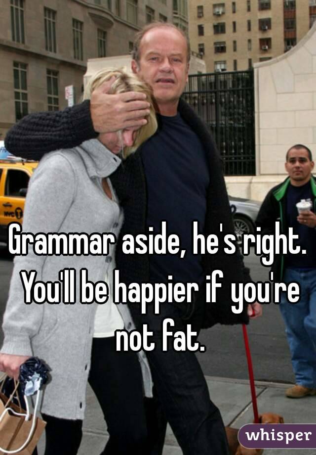 Grammar aside, he's right. You'll be happier if you're not fat.