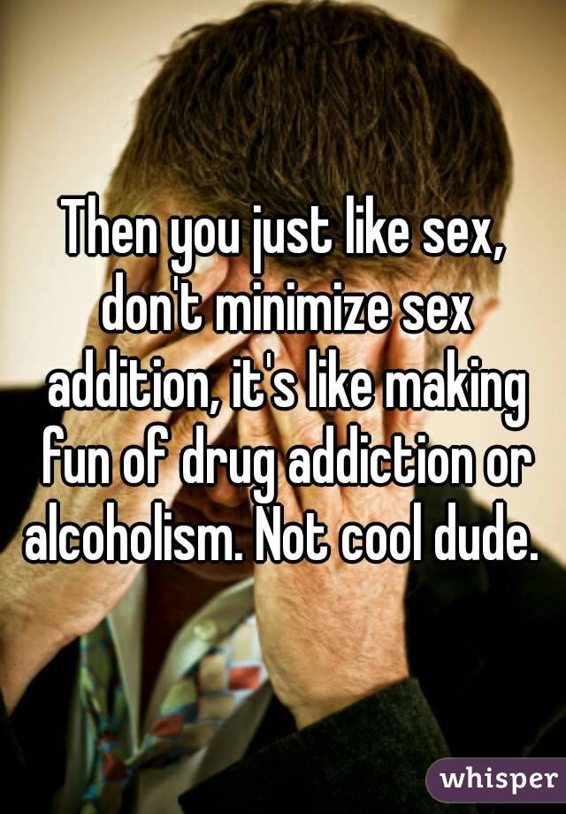 Then you just like sex, don't minimize sex addition, it's like making fun of drug addiction or alcoholism. Not cool dude. 