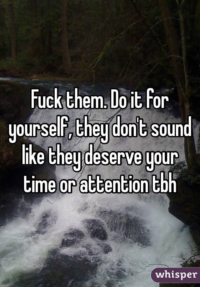Fuck them. Do it for yourself, they don't sound like they deserve your time or attention tbh