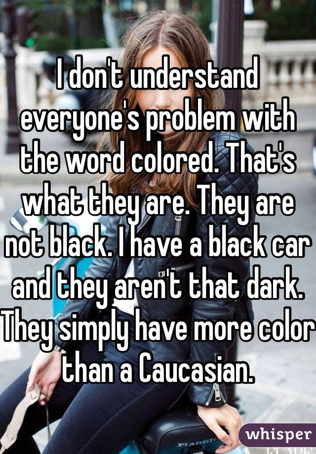 I don't understand everyone's problem with the word colored. That's what they are. They are not black. I have a black car and they aren't that dark. They simply have more color than a Caucasian.
