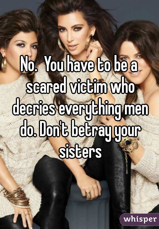 No.  You have to be a scared victim who decries everything men do. Don't betray your sisters