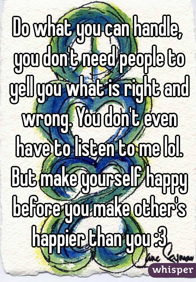 Do what you can handle, you don't need people to yell you what is right and wrong. You don't even have to listen to me lol. But make yourself happy before you make other's happier than you :3