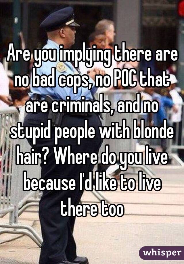 Are you implying there are no bad cops, no POC that are criminals, and no stupid people with blonde hair? Where do you live because I'd like to live there too