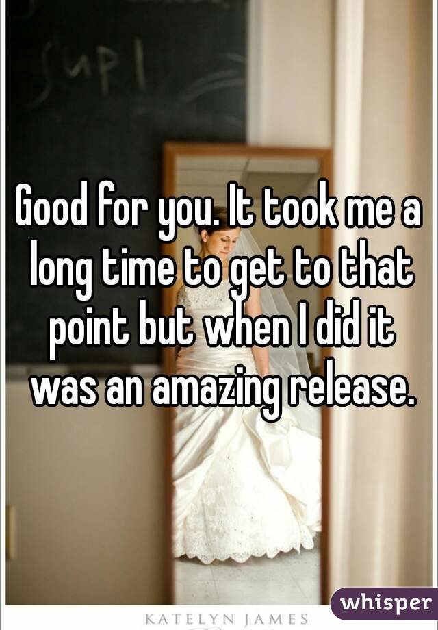 Good for you. It took me a long time to get to that point but when I did it was an amazing release.