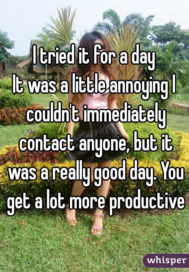 I tried it for a day
It was a little annoying I couldn't immediately contact anyone, but it was a really good day. You get a lot more productive
