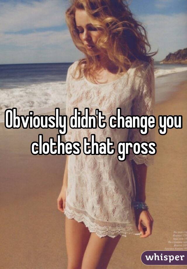 Obviously didn't change you clothes that gross 