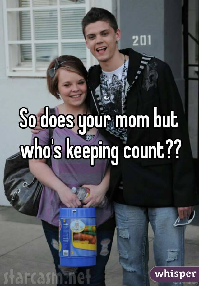 So does your mom but who's keeping count??