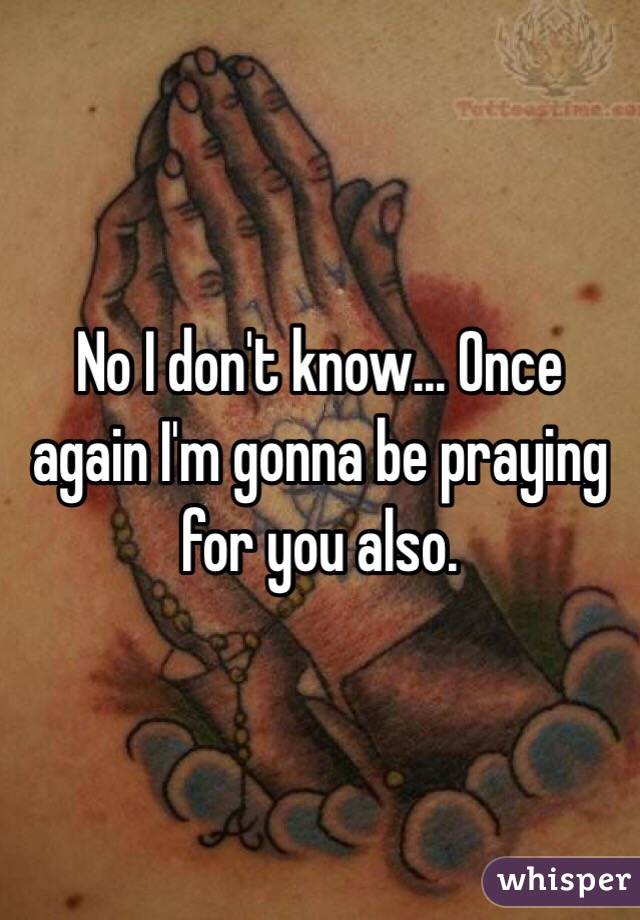 No I don't know... Once again I'm gonna be praying for you also.