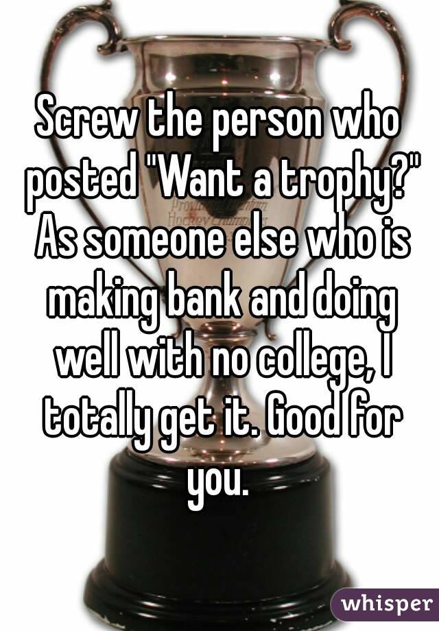 Screw the person who posted "Want a trophy?" As someone else who is making bank and doing well with no college, I totally get it. Good for you. 