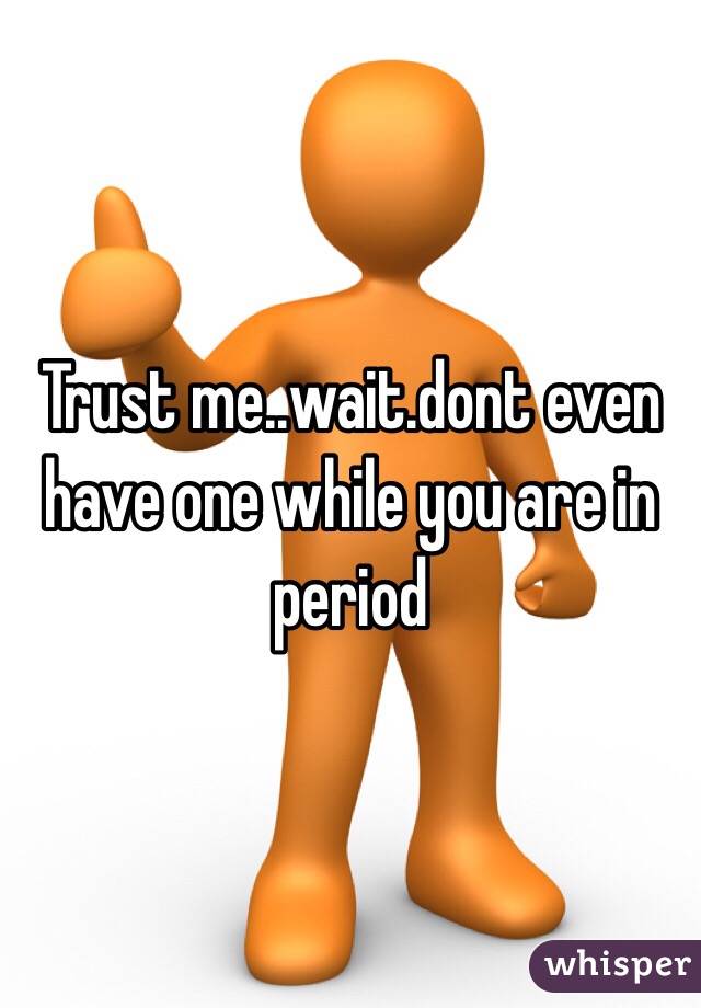 Trust me..wait.dont even have one while you are in period