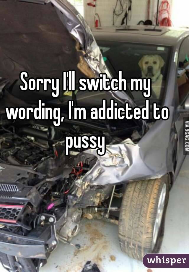 Sorry I'll switch my wording, I'm addicted to pussy 