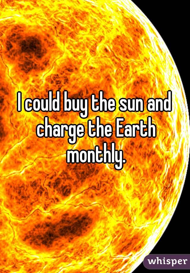 I could buy the sun and charge the Earth monthly.