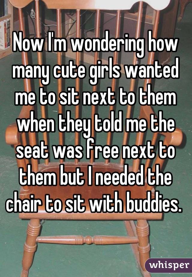 Now I'm wondering how many cute girls wanted me to sit next to them when they told me the seat was free next to them but I needed the chair to sit with buddies. 