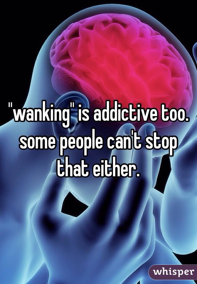 "wanking" is addictive too. some people can't stop that either.