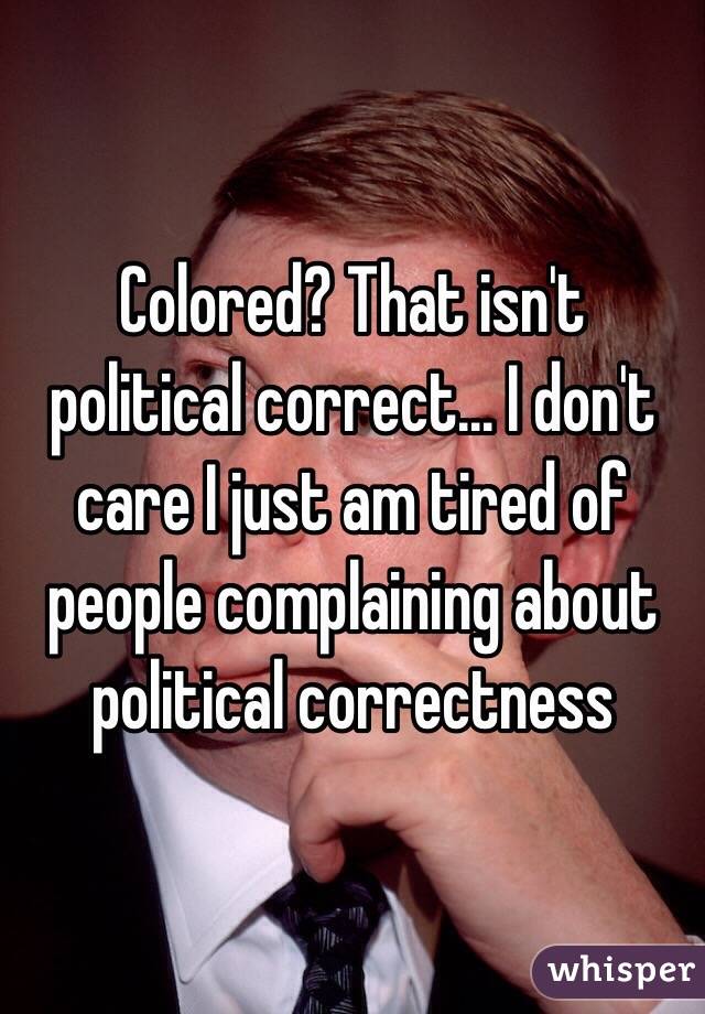 Colored? That isn't political correct... I don't care I just am tired of people complaining about political correctness 