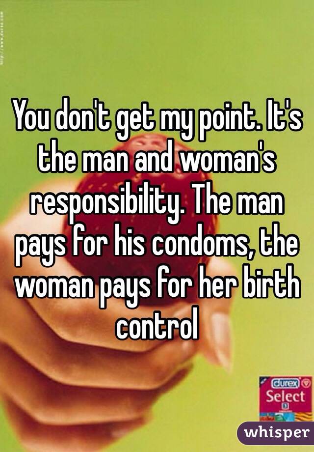 You don't get my point. It's the man and woman's responsibility. The man pays for his condoms, the woman pays for her birth control 