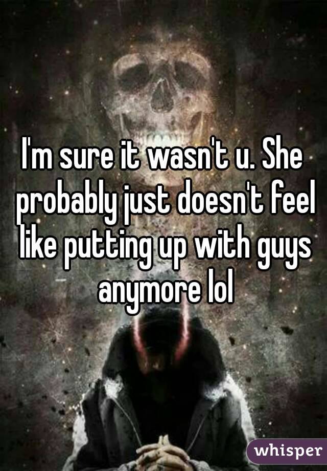 I'm sure it wasn't u. She probably just doesn't feel like putting up with guys anymore lol