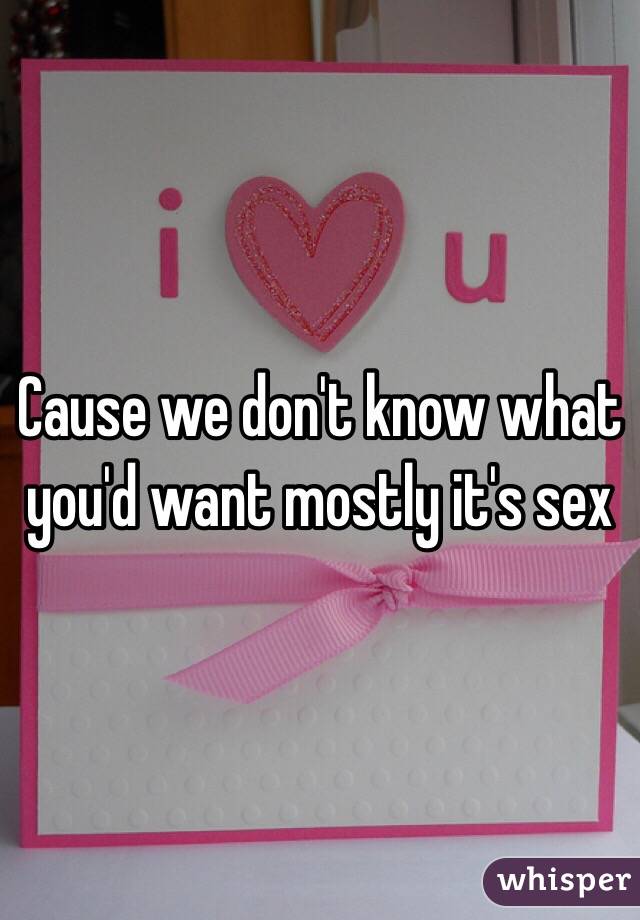 Cause we don't know what you'd want mostly it's sex
