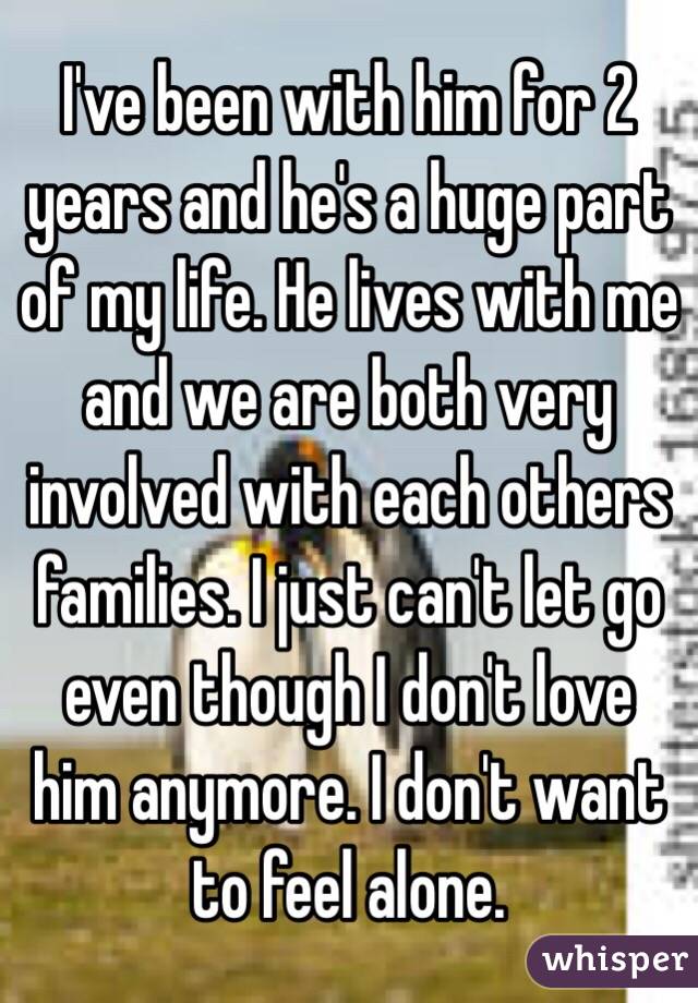 I've been with him for 2 years and he's a huge part of my life. He lives with me and we are both very involved with each others families. I just can't let go even though I don't love him anymore. I don't want to feel alone.