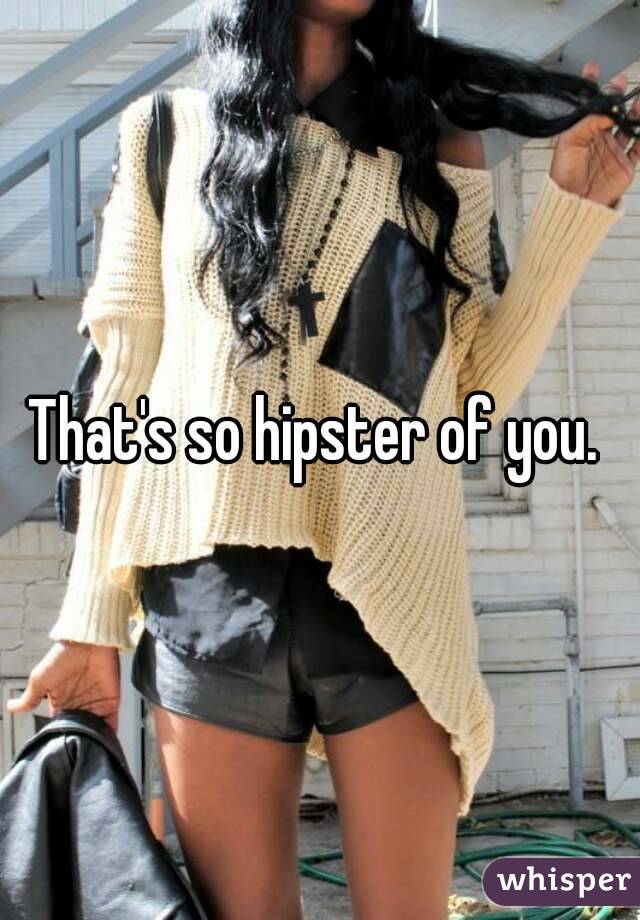 That's so hipster of you. 