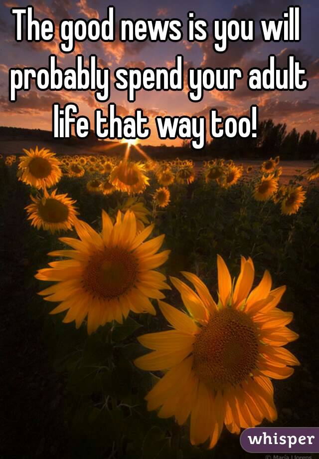 The good news is you will probably spend your adult life that way too! 