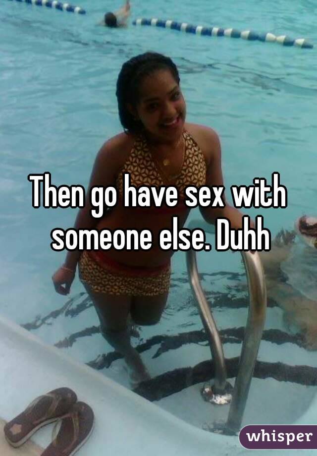 Then go have sex with someone else. Duhh