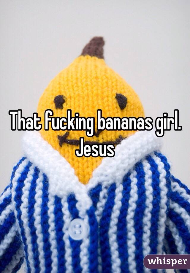 That fucking bananas girl.  Jesus 
