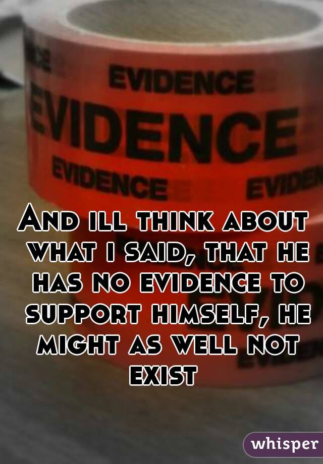 And ill think about what i said, that he has no evidence to support himself, he might as well not exist 