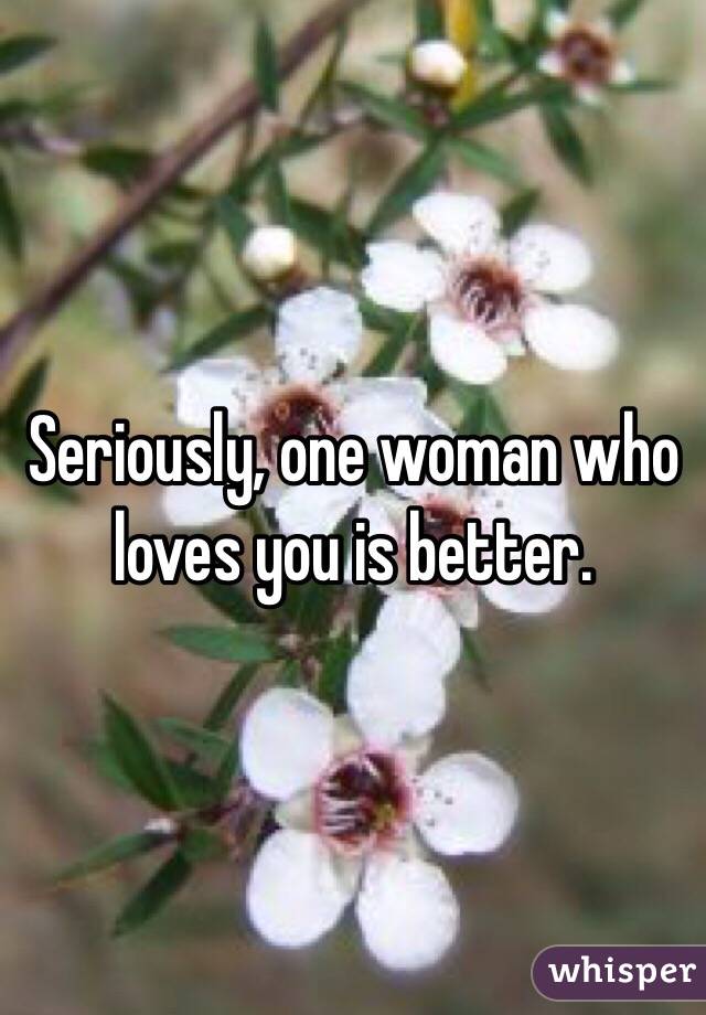Seriously, one woman who loves you is better.