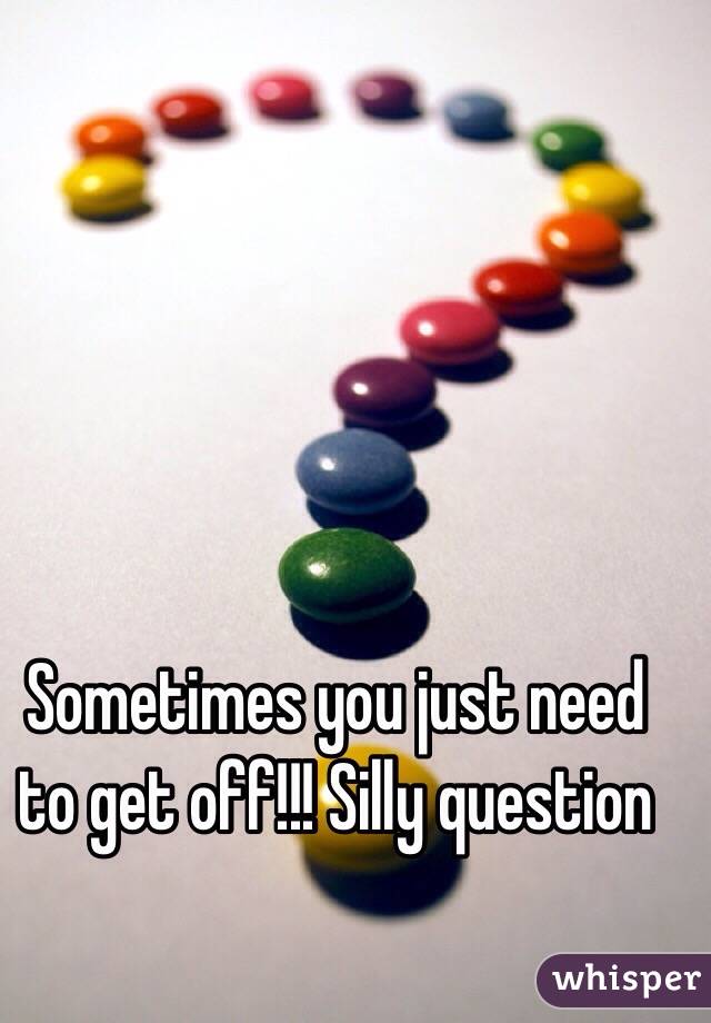 Sometimes you just need to get off!!! Silly question